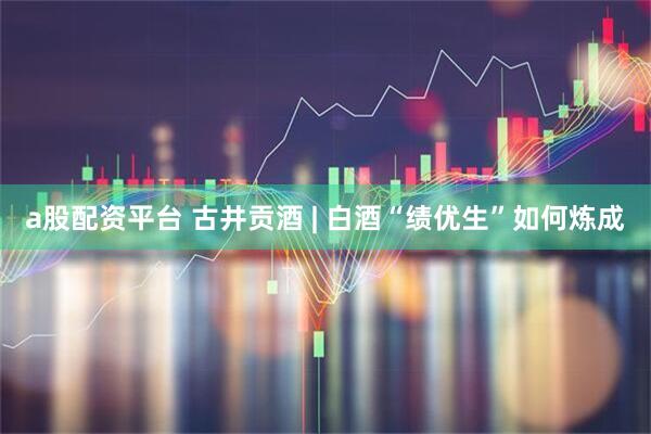 a股配资平台 古井贡酒 | 白酒“绩优生”如何炼成
