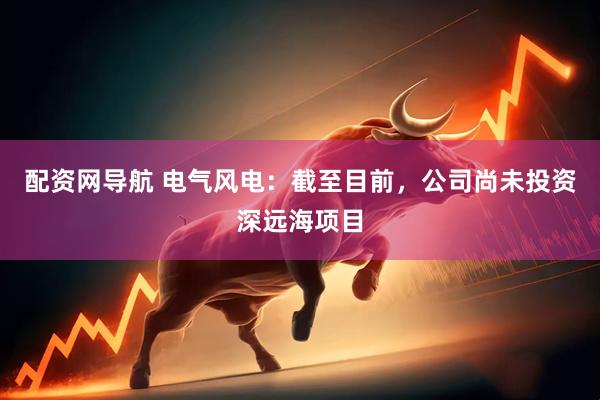 配资网导航 电气风电：截至目前，公司尚未投资深远海项目