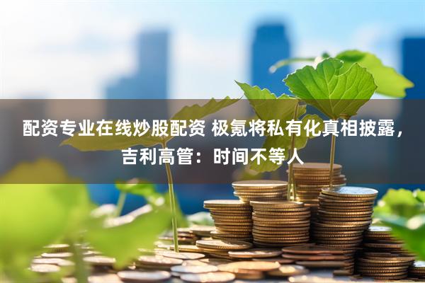 配资专业在线炒股配资 极氪将私有化真相披露，吉利高管：时间不等人