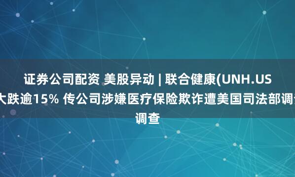 证券公司配资 美股异动 | 联合健康(UNH.US)大跌逾15% 传公司涉嫌医疗保险欺诈遭美国司法部调查