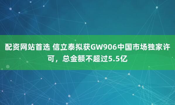 配资网站首选 信立泰拟获GW906中国市场独家许可，总金额不超过5.5亿