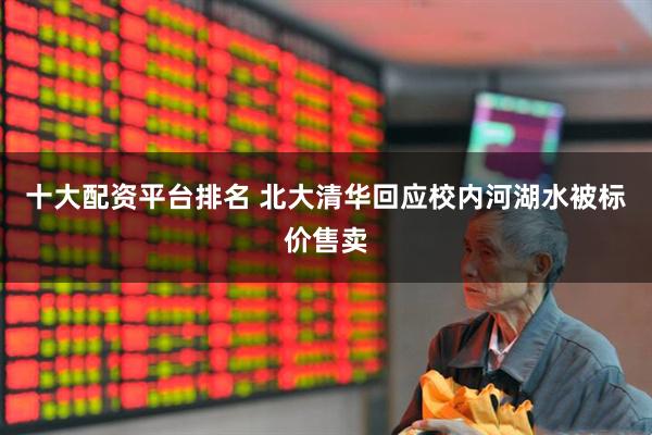 十大配资平台排名 北大清华回应校内河湖水被标价售卖