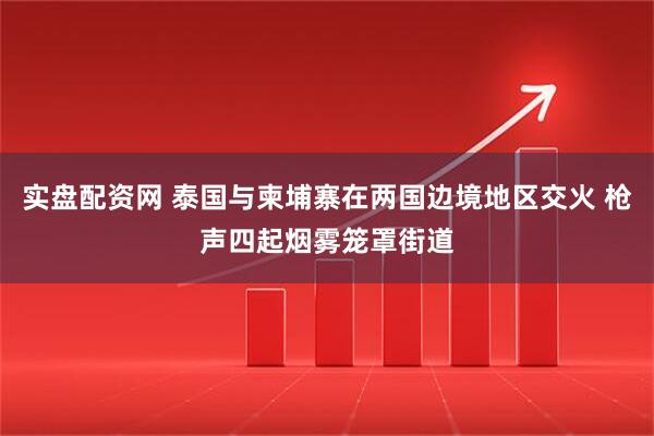 实盘配资网 泰国与柬埔寨在两国边境地区交火 枪声四起烟雾笼罩街道