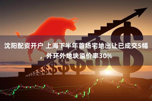 沈阳配资开户 上海下半年首场宅地出让已成交5幅，外环外地块溢价率30%
