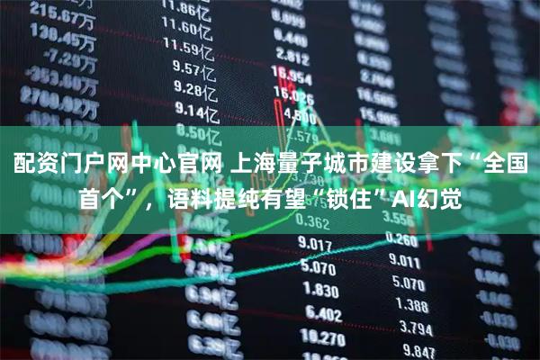配资门户网中心官网 上海量子城市建设拿下“全国首个”，语料提纯有望“锁住”AI幻觉