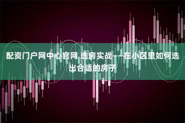 配资门户网中心官网 选房实战——在小区里如何选出合适的房子