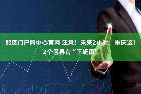 配资门户网中心官网 注意！未来2小时，重庆这12个区县有“下班雨”