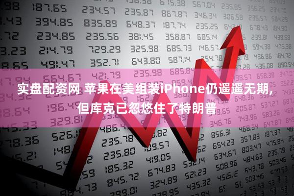 实盘配资网 苹果在美组装iPhone仍遥遥无期, 但库克已忽悠住了特朗普