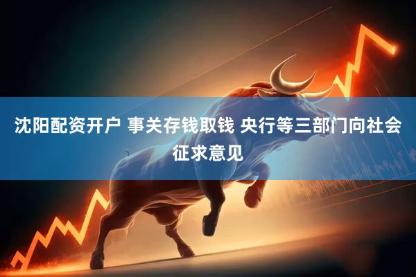 沈阳配资开户 事关存钱取钱 央行等三部门向社会征求意见