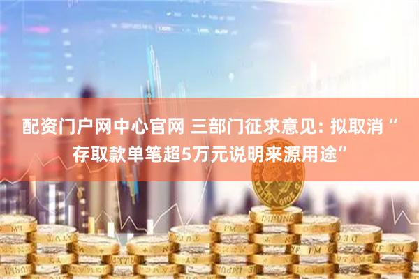 配资门户网中心官网 三部门征求意见: 拟取消“存取款单笔超5万元说明来源用途”