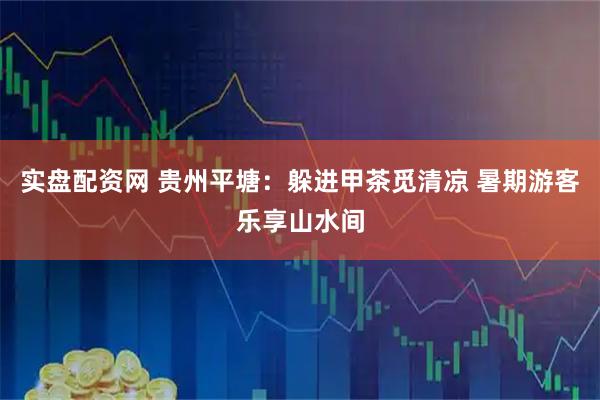 实盘配资网 贵州平塘：躲进甲茶觅清凉 暑期游客乐享山水间
