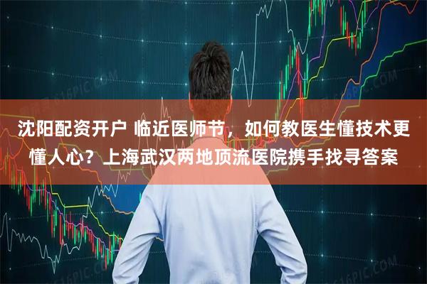 沈阳配资开户 临近医师节，如何教医生懂技术更懂人心？上海武汉两地顶流医院携手找寻答案