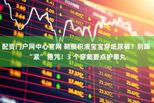 配资门户网中心官网 鞘膜积液宝宝穿纸尿裤?别踩 “紧” 箍咒!3 个穿戴要点护睾丸