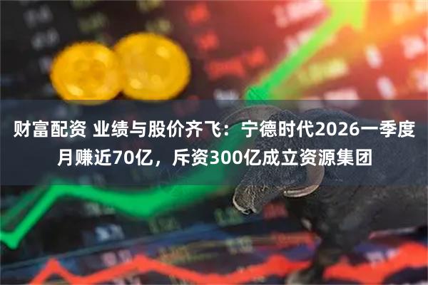 财富配资 业绩与股价齐飞：宁德时代2026一季度月赚近70亿，斥资300亿成立资源集团