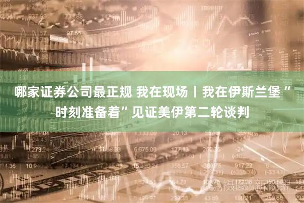 哪家证券公司最正规 我在现场丨我在伊斯兰堡“时刻准备着”见证美伊第二轮谈判