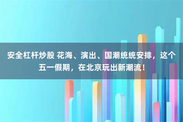安全杠杆炒股 花海、演出、国潮统统安排，这个五一假期，在北京玩出新潮流！