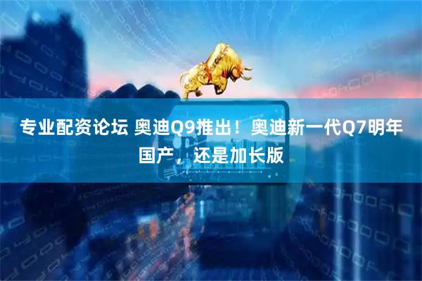 专业配资论坛 奥迪Q9推出！奥迪新一代Q7明年国产，还是加长版