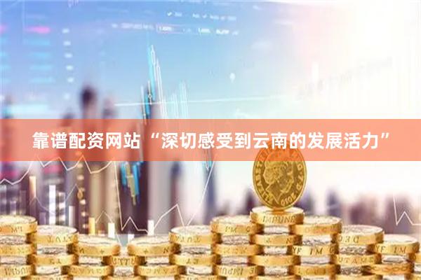 靠谱配资网站 “深切感受到云南的发展活力”