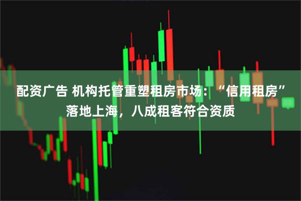 配资广告 机构托管重塑租房市场:“信用租房”落地上海,八成租客符合资质