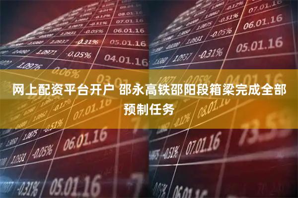 网上配资平台开户 邵永高铁邵阳段箱梁完成全部预制任务
