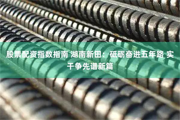 股票配资指数指南 湖南新田：砥砺奋进五年路 实干争先谱新篇