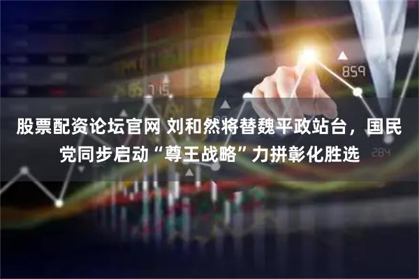 股票配资论坛官网 刘和然将替魏平政站台，国民党同步启动“尊王战略”力拼彰化胜选